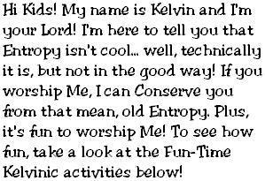 Hi Kids! My name is Kelvin and I'm your Lord! I'm here to tell you that Entropy isn't cool... well, technically it is, but not in the good way! If you worship Me, I can Conserve you from that mean, old Entropy. Plus, it's fun to worship Me! To see how fun, take a look at the Fun-Time Kelvinic activities below!